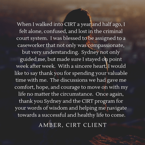 When I walked into CIRT a year and half ago, I felt alone, confused, and lost in the criminal court system. I was blessed to be assigned to a caseworker that not only was compassionate, but very understanding. Sydney